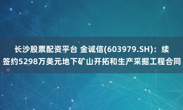 长沙股票配资平台 金诚信(603979.SH)：续签约5298万美元地下矿山开拓和生产采掘工程合同