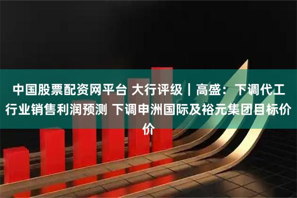 中国股票配资网平台 大行评级｜高盛：下调代工行业销售利润预测 下调申洲国际及裕元集团目标价