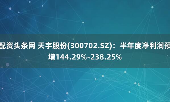 配资头条网 天宇股份(300702.SZ)：半年度净利润预增144.29%-238.25%