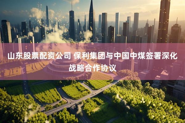 山东股票配资公司 保利集团与中国中煤签署深化战略合作协议