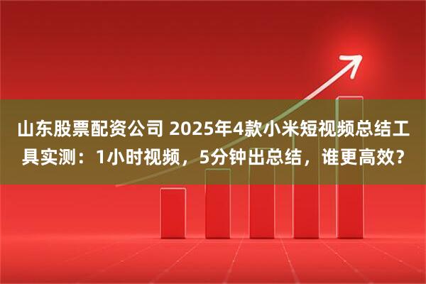 山东股票配资公司 2025年4款小米短视频总结工具实测：1小时视频，5分钟出总结，谁更高效？