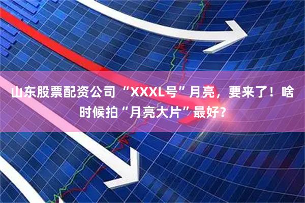 山东股票配资公司 “XXXL号”月亮，要来了！啥时候拍“月亮大片”最好？
