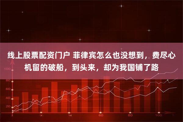 线上股票配资门户 菲律宾怎么也没想到，费尽心机留的破船，到头来，却为我国铺了路