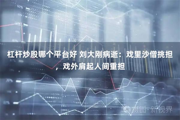 杠杆炒股哪个平台好 刘大刚病逝：戏里沙僧挑担，戏外肩起人间重担