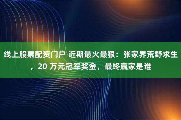线上股票配资门户 近期最火最狠：张家界荒野求生，20 万元冠军奖金，最终赢家是谁